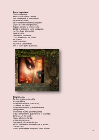 40
Como cualquiera.
Como cualquiera,
siempre tuve mis problemas,
más jamás sentí el vencimiento,
he tenido el criterio,
de no lamentarme como cualquiera.
Llegue a sentir dolor profundo,
llegue a conocer la imprudencia,
conocí el triste error como cualquiera,
me hizo llegar a la verdad.
Levanté mi fe,
mis sueños y tristezas,
conquisté el amor sin dudas,
sin ocasión,
como cualquiera,
no sentí el vencimiento,
tuve la razón como cualquiera.
Simplemente.
Te digo simplemente adiós,
en esta plática,
te digo simplemente que me voy,
no volveré los pasos,
te digo simplemente que quise amarte,
pero para eso,
tendríamos mucho que entregarnos,
te digo simplemente que me llevo el recuerdo,
de lo que un día nació,
hoy no sé dónde ha ido,
te digo simplemente,
que quemé mis pensamientos,
escribí mis deseos pensando que te amaba,
que era cierto,
quiero que lo logres aunque no sea a mi lado.
 