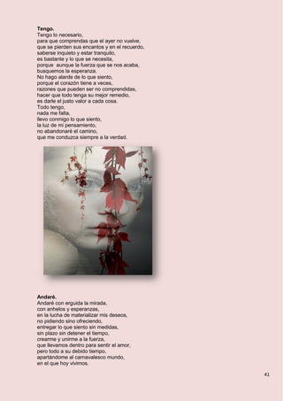 41
Tengo.
Tengo lo necesario,
para que comprendas que el ayer no vuelve,
que se pierden sus encantos y en el recuerdo,
saberse inquieto y estar tranquilo,
es bastante y lo que se necesita,
porque aunque la fuerza que se nos acaba,
busquemos la esperanza.
No hago alarde de lo que siento,
porque el corazón tiene a veces,
razones que pueden ser no comprendidas,
hacer que todo tenga su mejor remedio,
es darle el justo valor a cada cosa.
Todo tengo,
nada me falta,
llevo conmigo lo que siento,
la luz de mi pensamiento,
no abandonaré el camino,
que me conduzca siempre a la verdad.
Andaré.
Andaré con erguida la mirada,
con anhelos y esperanzas,
en la lucha de materializar mis deseos,
no pidiendo sino ofreciendo,
entregar lo que siento sin medidas,
sin plazo sin detener el tiempo,
crearme y unirme a la fuerza,
que llevamos dentro para sentir el amor,
pero todo a su debido tiempo,
apartándome al carnavalesco mundo,
en el que hoy vivimos.
 