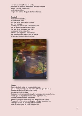 45
con la más simple forma de sentir,
encontrar las mismas identidades desde su interior,
actuar, y luchar, más nunca,
sentirnos vencidos,
porque hoy reímos después de haber llorado.
Soledad.
Para sentir la soledad,
no basta estar sólo,
hay que saber las propias trampas,
que trae consigo,
para llegado el momento saber arrancarla,
que no deje huellas en nuestra alma.
Hay que tener el respeto a la vida,
para que al alma encuentre,
la forma que le permita proyectarse,
que el aliento de la melancolía se pierda,
en un camino que no tiene regreso.
Espero
Espero de ti día a día un pedazo de ternura,
que no tiene precio que la das como la fuerza que late en ti,
para hacer verdad cada acto de tu vida,
sin ostentación la ofreces.
Eres quien motiva mis instintos y los haces que cobren su fuerza,
pensar que he llegado a amarte como la primera vez,
sin tener remordimientos del pasado,
por eso no puedo negarlo eres hoy la canción que canto.
Tengo ante mí el ancho mundo para entregar lo que siento,
saber que la vida de nuevo puede sonreírme,
hacer el divino goce de todas las pasiones.
 