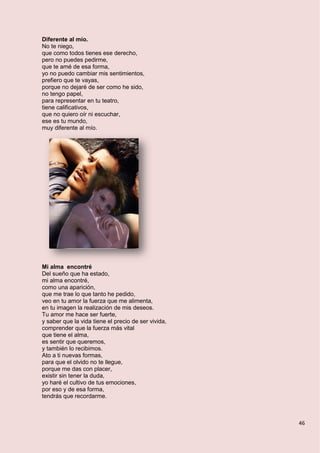 46
Diferente al mío.
No te niego,
que como todos tienes ese derecho,
pero no puedes pedirme,
que te amé de esa forma,
yo no puedo cambiar mis sentimientos,
prefiero que te vayas,
porque no dejaré de ser como he sido,
no tengo papel,
para representar en tu teatro,
tiene calificativos,
que no quiero oír ni escuchar,
ese es tu mundo,
muy diferente al mío.
Mi alma encontré
Del sueño que ha estado,
mi alma encontré,
como una aparición,
que me trae lo que tanto he pedido,
veo en tu amor la fuerza que me alimenta,
en tu imagen la realización de mis deseos.
Tu amor me hace ser fuerte,
y saber que la vida tiene el precio de ser vivida,
comprender que la fuerza más vital
que tiene el alma,
es sentir que queremos,
y también lo recibimos.
Ato a ti nuevas formas,
para que el olvido no te llegue,
porque me das con placer,
existir sin tener la duda,
yo haré el cultivo de tus emociones,
por eso y de esa forma,
tendrás que recordarme.
 