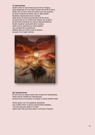 47
Tu descubridor
Quiero estar en las formas que el amor te llegue,
para engendrar en ti la mejor manera de sentir el amor,
saber que se hace cierto el camino que has querido,
es tener el placer de haber sido tu descubridor.
Nuestras respiraciones son vecinas,
ellas tienen la misma peculiaridad de dar amor,
se desnudan en la noche para realizar sus sueños,
de esa forma llenarse de nuevos descubrimientos.
Quiero explorar cada parte de tu cuerpo,
sentir que la vida fluye en cada espacio
que comprende tu presencia,
saberte feliz por todo lo que te ofrezco,
es para mí la mejor victoria.
Sin imposiciones
El amor que yo deseo quiero que venga de ti espontáneo,
saber que es verdad sin imposiciones,
porque como yo te quiero no puedo ni quiero pedirte nada.
Ahora quiero con mis palabras declararte,
que nuestro amor no tiene compromisos estables,
ni te ato para que estés a mi lado,
quiero que ante que todo este tu voluntad al hacerlo.
 