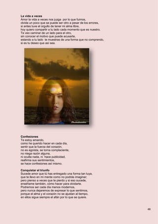 48
La vida a veces
Amor la vida a veces nos juzga por lo que fuimos,
olvida un poco que se puede ser otro a pesar de los errores,
si antes tuve el orgullo de tener mi alma libre,
hoy quiero compartir a tu lado cada momento que es nuestro.
Te veo caminar de un lado para el otro,
sin conocer el motivo que puede acusarte,
estando a tu lado te muestras de una forma que no comprendo,
si es tu deseo que así sea.
Confesiones
Te estoy amando,
como he querido hacer en cada día,
sentir que la fuerza del corazón,
no es egoísta, se torna complaciente,
no niega razón alguna,
ni oculta nada, ni hace publicidad,
reafirma sus sentimientos,
se hace confesiones así mismo.
Conquistar el triunfo
Sucede amor que tú has entregado una forma tan tuya,
que te llevo en mi mente como no podrás imaginar;
pero pienso a veces que te pierdo y si eso sucede,
enséñame también, cómo hacer para olvidarte.
Podremos ser cada día menos modernos,
pero nunca dejaremos de expresar lo que sentimos,
porque el alma y el corazón no se ajustan al tiempo,
en ellos sigue siempre el afán por lo que se quiere.
 