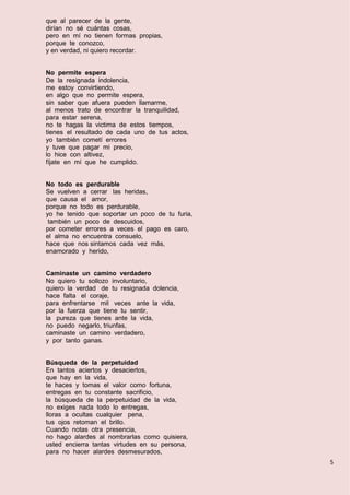 5
que al parecer de la gente,
dirían no sé cuántas cosas,
pero en mí no tienen formas propias,
porque te conozco,
y en verdad, ni quiero recordar.
No permite espera
De la resignada indolencia,
me estoy convirtiendo,
en algo que no permite espera,
sin saber que afuera pueden llamarme,
al menos trato de encontrar la tranquilidad,
para estar serena,
no te hagas la victima de estos tiempos,
tienes el resultado de cada uno de tus actos,
yo también cometí errores
y tuve que pagar mi precio,
lo hice con altivez,
fíjate en mí que he cumplido.
No todo es perdurable
Se vuelven a cerrar las heridas,
que causa el amor,
porque no todo es perdurable,
yo he tenido que soportar un poco de tu furia,
también un poco de descuidos,
por cometer errores a veces el pago es caro,
el alma no encuentra consuelo,
hace que nos sintamos cada vez más,
enamorado y herido,
Caminaste un camino verdadero
No quiero tu sollozo involuntario,
quiero la verdad de tu resignada dolencia,
hace falta el coraje,
para enfrentarse mil veces ante la vida,
por la fuerza que tiene tu sentir,
la pureza que tienes ante la vida,
no puedo negarlo, triunfas,
caminaste un camino verdadero,
y por tanto ganas.
Búsqueda de la perpetuidad
En tantos aciertos y desaciertos,
que hay en la vida,
te haces y tomas el valor como fortuna,
entregas en tu constante sacrificio,
la búsqueda de la perpetuidad de la vida,
no exiges nada todo lo entregas,
lloras a ocultas cualquier pena,
tus ojos retoman el brillo.
Cuando notas otra presencia,
no hago alardes al nombrarlas como quisiera,
usted encierra tantas virtudes en su persona,
para no hacer alardes desmesurados,
 