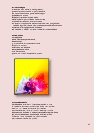 50
El amor acepta
Contarnos todo desde el inicio y el final,
para hacer revisiones de lo que poseemos,
es hacer valoraciones que el amor acepta,
para sentirse dueño.
El sentir que la vida nos ha dado,
tiene el precio que podemos hacer visibles,
comprender cada uno de sus acciones,
es tener la obligación de administrarlo bien para que germine.
Tener en algo que pensar hace que el alma sienta la motivación,
hacer ver que algo para bien nos llama,
es crearnos la sonrisa sin tener planes de contentamiento.
No se puede
No se puede
tener vanidades para el amor,
él se entrega
y se recibe de la forma más humilde
cuando es sincero,
solo basta por alimento
esas pequeñas cosas,
que solo el alma
puede dar cuando en verdad lo quiere.
Cuidar el corazón
No se puede tener temor cuando se entrega la vida,
o cuando el amor encuentra lo que desea para su bien,
pero no todo puede entregarse de unas vez,
porque debemos cuidar el corazón para que no sufra.
Que siempre se tenga la esperanza para el amor que llega
es una de las virtudes que se debe tener en la vida,
todas las cosas provienen del mismo mundo;
pero ninguna de ella son iguales.
 