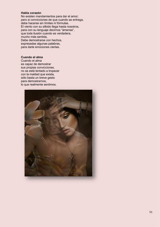 51
Habla corazón
No existen mandamientos para dar el amor;
pero si convicciones de que cuando se entrega,
debe hacerse sin límites ni fórmulas.
El viento con su silbido llega hasta nosotros,
para con su lenguaje decirnos “ámense”,
que toda ilusión cuando es verdadera,
mucho más sentida,
Debe demostrarse con hechos,
expresadas algunas palabras,
para darle emociones ciertas.
Cuando el alma
Cuando el alma
es capaz de demostrar
sus propias convicciones,
no se está tentado a tropezar
con la maldad que exista,
sólo basta un breve gesto
para demostrarnos,
lo que realmente sentimos.
 