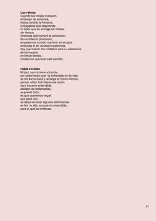 52
Los relojes
Cuando los relojes marquen,
el tiempo de amarnos,
habrá perdido la frescura,
la fragancia que desprende.
El amor que se entrega sin límites,
sin tiempo,
entonces todo tomará la sensación,
de un infierno pintoresco,
empezamos a notar que todo se escapa.
entonces si en verdad lo queremos,
hay que buscar los cuidados para su existencia,
de no hacerlo,
en breve tiempo,
notaremos que todo está perdido.
Habla corazón
Mi paz que no tiene soberbia,
por cada hecho que ha enfrentado en la vida,
se me torna dulce y amarga al mismo tiempo,
pensar cómo todo tiene una razón,
para hacerse entendible,
acuden las melancolías,
se pierde todo,
es que queremos negar,
que para vivir,
se debe de tener algunos sufrimientos,
es ley de ella, aunque no entendible,
para el que los enfrenta.
 
