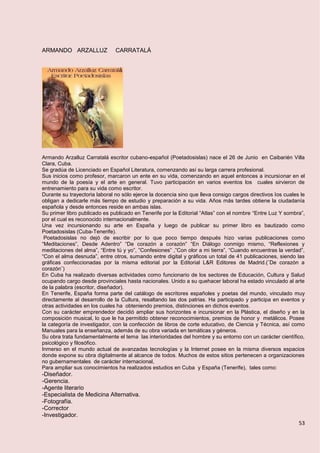 53
ARMANDO ARZALLUZ CARRATALÁ
Armando Arzalluz Carratalá escritor cubano-español (Poetadosislas) nace el 26 de Junio en Caibarién Villa
Clara, Cuba.
Se gradúa de Licenciado en Español Literatura, comenzando así su larga carrera profesional.
Sus inicios como profesor, marcaron un ente en su vida, comenzando en aquel entonces a incursionar en el
mundo de la poesía y el arte en general. Tuvo participación en varios eventos los cuales sirvieron de
entrenamiento para su vida como escritor.
Durante su trayectoria laboral no sólo ejerce la docencia sino que lleva consigo cargos directivos los cuales le
obligan a dedicarle más tiempo de estudio y preparación a su vida. Años más tardes obtiene la ciudadanía
española y desde entonces reside en ambas islas.
Su primer libro publicado es publicado en Tenerife por la Editorial “Atlas” con el nombre “Entre Luz Y sombra”,
por el cual es reconocido internacionalmente.
Una vez incursionando su arte en España y luego de publicar su primer libro es bautizado como
Poetadosislas (Cuba-Tenerife).
Poetadosislas no dejó de escribir por lo que poco tiempo después hizo varias publicaciones como
“Meditaciones”, Desde Adentro” “De corazón a corazón” “En Diálogo conmigo mismo, “Reflexiones y
meditaciones del alma”, “Entre tú y yo”, ”Confesiones” ,”Con olor a mi tierra”, “Cuando encuentras la verdad”,
“Con el alma desnuda”, entre otros, sumando entre digital y gráficos un total de 41 publicaciones, siendo las
gráficas confeccionadas por la misma editorial por la Editorial L&R Editores de Madrid.(¨De corazón a
corazón¨)
En Cuba ha realizado diversas actividades como funcionario de los sectores de Educación, Cultura y Salud
ocupando cargo desde provinciales hasta nacionales. Unido a su quehacer laboral ha estado vinculado al arte
de la palabra (escritor, diseñador).
En Tenerife, España forma parte del catálogo de escritores españoles y poetas del mundo, vinculado muy
directamente al desarrollo de la Cultura, resaltando las dos patrias. Ha participado y participa en eventos y
otras actividades en los cuales ha obteniendo premios, distinciones en dichos eventos.
Con su carácter emprendedor decidió ampliar sus horizontes e incursionar en la Plástica, el diseño y en la
composición musical, lo que le ha permitido obtener reconocimientos, premios de honor y metálicos. Posee
la categoría de investigador, con la confección de libros de corte educativo, de Ciencia y Técnica, así como
Manuales para la enseñanza, además de su obra variada en temáticas y géneros.
Su obra trata fundamentalmente el tema las interioridades del hombre y su entorno con un carácter científico,
psicológico y filosófico.
Inmerso en el mundo actual de avanzadas tecnologías y la Internet posee en la misma diversos espacios
donde expone su obra digitalmente al alcance de todos. Muchos de estos sitios pertenecen a organizaciones
no gubernamentales de carácter internacional,
Para ampliar sus conocimientos ha realizados estudios en Cuba y España (Tenerife), tales como:
-Diseñador.
-Gerencia.
-Agente literario
-Especialista de Medicina Alternativa.
-Fotografía.
-Corrector
-Investigador.
 