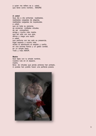 6
a quien me refiero es a usted,
que tiene como nombre... MADRE
A usted
Que día a día enfrentas realidades,
realidades cargadas de alegrías,
realidades cargadas de inquietudes.
a usted,
que en toda su persona,
se encierran múltiples virtudes,
de ser compañera,
amiga, y mucho más madre.
que tan sólo con sus ojos,
afirma o niega una razón.
a usted,
que perfuma con tan solo su presencia,
lugar, espacio y mucho más,
reciba la admiración, el respeto y cariño,
en una sonrisa franca y un gesto cordial,
en un simple beso.
Todo y más: AMOR.
Madre
Que tejes con tu simple nombre,
nuestra ruta en el espacio,
madre,
llena de virtudes que jamás pintores han pintado,
ni poetas han podido hacer una perfecta poesía.
 
