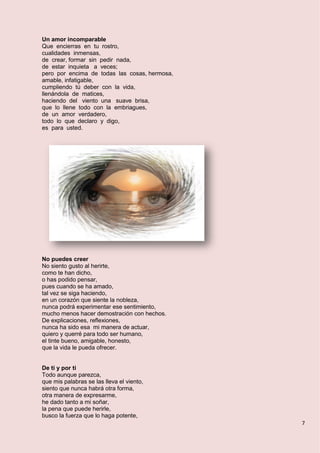 7
Un amor incomparable
Que encierras en tu rostro,
cualidades inmensas,
de crear, formar sin pedir nada,
de estar inquieta a veces;
pero por encima de todas las cosas, hermosa,
amable, infatigable,
cumpliendo tú deber con la vida,
llenándola de matices,
haciendo del viento una suave brisa,
que lo llene todo con la embriagues,
de un amor verdadero,
todo lo que declaro y digo,
es para usted.
No puedes creer
No siento gusto al herirte,
como te han dicho,
o has podido pensar,
pues cuando se ha amado,
tal vez se siga haciendo,
en un corazón que siente la nobleza,
nunca podrá experimentar ese sentimiento,
mucho menos hacer demostración con hechos.
De explicaciones, reflexiones,
nunca ha sido esa mi manera de actuar,
quiero y querré para todo ser humano,
el tinte bueno, amigable, honesto,
que la vida le pueda ofrecer.
De ti y por ti
Todo aunque parezca,
que mis palabras se las lleva el viento,
siento que nunca habrá otra forma,
otra manera de expresarme,
he dado tanto a mi soñar,
la pena que puede herirle,
busco la fuerza que lo haga potente,
 