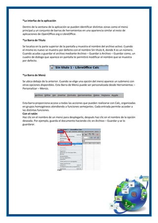 ®La interfaz de la aplicación
Dentro de la ventana de la aplicación se pueden identificar distintas zonas como el menú
principal y un conjunto de barras de herramientas en una apariencia similar al resto de
aplicaciones de OpenOffice.org o LibreOffice.
®La Barra de Título
Se localiza en la parte superior de la pantalla y muestra el nombre del archivo activo. Cuando
el mismo es nuevo se muestra por defecto con el nombre Sin título X, donde X es un número.
Cuando acudas a guardar el archivo mediante Archivo – Guardar o Archivo – Guardar como, un
cuadro de diálogo que aparece en pantalla te permitirá modificar el nombre que se muestra
por defecto.

®La Barra de Menú
Se ubica debajo de la anterior. Cuando se elige una opción del menú aparece un submenú con
otras opciones disponibles. Esta Barra de Menú puede ser personalizada desde Herramientas –
Personalizar – Menús.

Esta barra proporciona acceso a todas las acciones que pueden realizarse con Calc, organizadas
en grupos homogéneos atendiendo a funciones semejantes. Cada entrada permite acceder a
las distintas funciones.
Con el ratón
Haz clic en el nombre de un menú para desplegarlo, después haz clic en el nombre de la opción
deseada. Por ejemplo, guarda el documento haciendo clic en Archivo – Guardar y se lo
guardarar.

 