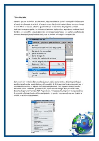 ®Con el teclado
Observa que, en el nombre de cada menú, hay una letra que aparece subrayada. Puedes abrir
el menú, presionando la tecla de la letra correspondiente mientras presionas al mismo tiempo
la tecla Alt de tu teclado. Observa igualmente que en los menús desplegables también
aparecen letras subrayadas. Su finalidad es la misma. Y por último, algunas opciones de menú
también son accesibles a través de ciertas combinaciones de teclas. Son las llamadas teclas de
método abreviado (o atajos de teclado), que se pueden utilizar para casi todo Calc.

Comandos con ventanas: Son aquellos que dan acceso a una ventana de diálogo en la que
puedes cumplimentar las condiciones del mandato. Se distinguen de los anteriores porque el
nombre del comando va seguido de 3 puntos suspensivos. En la siguiente imagen puedes
encontrar varios comandos que dan acceso a ventanas de diálogo: Abrir, Guardar como,
Exportar, Exportar en formato PDF, Propiedades, Firmas digitales, Imprimir, Configuración de
la impresora. Para activarlos, o bien pulsas sobre el nombre correspondiente con el ratón o
utilizas el teclado como ya sabes.

 