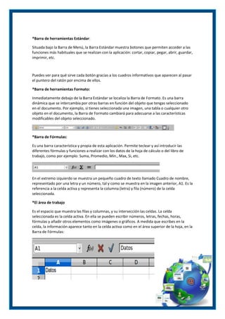 ®Barra de herramientas Estándar:
Situada bajo la Barra de Menú, la Barra Estándar muestra botones que permiten acceder a las
funciones más habituales que se realizan con la aplicación: cortar, copiar, pegar, abrir, guardar,
imprimir, etc.

Puedes ver para qué sirve cada botón gracias a los cuadros informativos que aparecen al pasar
el puntero del ratón por encima de ellos.
®Barra de herramientas Formato:
Inmediatamente debajo de la Barra Estándar se localiza la Barra de Formato. Es una barra
dinámica que se intercambia por otras barras en función del objeto que tengas seleccionado
en el documento. Por ejemplo, si tienes seleccionada una imagen, una tabla o cualquier otro
objeto en el documento, la Barra de Formato cambiará para adecuarse a las características
modificables del objeto seleccionado.

®Barra de Fórmulas:
Es una barra característica y propia de esta aplicación. Permite teclear y así introducir las
diferentes fórmulas y funciones a realizar con los datos de la hoja de cálculo o del libro de
trabajo, como por ejemplo: Suma, Promedio, Mín., Max, Si, etc.

En el extremo izquierdo se muestra un pequeño cuadro de texto llamado Cuadro de nombre,
representado por una letra y un número, tal y como se muestra en la imagen anterior, A1. Es la
referencia a la celda activa y representa la columna (letra) y fila (número) de la celda
seleccionada.
®El área de trabajo
Es el espacio que muestra las filas y columnas, y su intersección las celdas. La celda
seleccionada es la celda activa. En ella se pueden escribir números, letras, fechas, horas,
fórmulas y añadir otros elementos como imágenes o gráficos. A medida que escribes en la
celda, la información aparece tanto en la celda activa como en el área superior de la hoja, en la
Barra de Fórmulas:

 