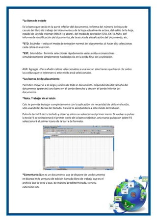 ®La Barra de estado
Es la barra que verás en la parte inferior del documento. Informa del número de hojas de
caculo del libro de trabajo del documento y de la hoja actualmente activa, del estilo de la hoja,
estado de la tecla Insertar (INSERT o sobre), del modo de selección (STD, EXT o AGR), del
informe de modificación del documento, de la escala de visualización del documento, etc.
®STD. Estándar - Indica el modo de selección normal del documento: al hacer clic seleccionas
cada celda en cuestión.
®EXT. Extendido - Permite seleccionar rápidamente varias celdas consecutivas
simultáneamente simplemente haciendo clic en la celda final de la selección.

AGR. Agregar - Para añadir celdas seleccionadas a una inicial: sólo tienes que hacer clic sobre
las celdas que te interesen si este modo está seleccionado.
®Las barras de desplazamiento
Permiten moverse a lo largo y ancho de todo el documento. Dependiendo del tamaño del
documento aparecerá una barra en el borde derecho y otra en el borde inferior del
documento.
®Nota. Trabajar sin el ratón
Calc te permite trabajar completamente con la aplicación sin necesidad de utilizar el ratón,
sólo usando las teclas del teclado. Tal vez te acostumbres a este modo de trabajar.
Pulsa la tecla F6 de tu teclado y observa cómo se selecciona el primer menú. Si vuelves a pulsar
la tecla F6 se seleccionará el primer icono de la barra estándar, una nueva pulsación sobre F6
seleccionará el primer icono de la barra de formato.

®Comentario:Que es un documento que se dispone de un documento
en blanco en la ventana de edición llamado libro de trabajo que es el
archivo que se crea y que, de manera predeterminada, tiene la
extensión ods.

 