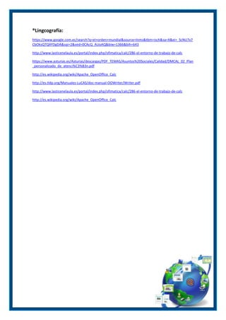 ®Lingcografía:
https://www.google.com.ec/search?q=el+orden+mundial&source=lnms&tbm=isch&sa=X&ei=_ScNU7v7
CbOksQTQ4YDgDA&sqi=2&ved=0CAcQ_AUoAQ&biw=1366&bih=643
http://www.lasticenelaula.es/portal/index.php/ofimatica/calc/286-el-entorno-de-trabajo-de-calc
https://www.asturias.es/Asturias/descargas/PDF_TEMAS/Asuntos%20Sociales/Calidad/DMCAL_02_Plan
_personalizado_de_atenci%C3%B3n.pdf
http://es.wikipedia.org/wiki/Apache_OpenOffice_Calc
http://es.tldp.org/Manuales-LuCAS/doc-manual-OOWriter/Writer.pdf
http://www.lasticenelaula.es/portal/index.php/ofimatica/calc/286-el-entorno-de-trabajo-de-calc
http://es.wikipedia.org/wiki/Apache_OpenOffice_Calc

 
