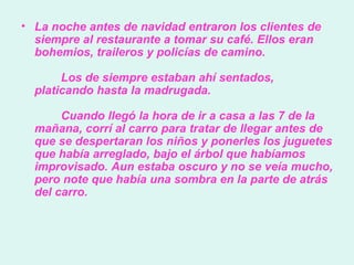 La noche antes de navidad entraron los clientes de siempre al restaurante a tomar su café. Ellos eran bohemios, traileros y policías de camino.           Los de siempre estaban ahí sentados, platicando hasta la madrugada.          Cuando llegó la hora de ir a casa a las 7 de la mañana, corrí al carro para tratar de llegar antes de que se despertaran los niños y ponerles los juguetes que había arreglado, bajo el árbol que habíamos improvisado. Aun estaba oscuro y no se veía mucho, pero note que había una sombra en la parte de atrás del carro.  