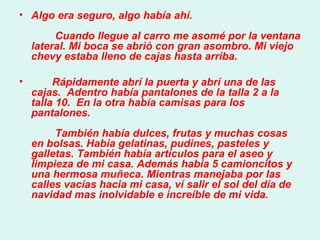 Algo era seguro, algo había ahí.          Cuando llegue al carro me asomé por la ventana lateral. Mi boca se abrió con gran asombro. Mi viejo chevy estaba lleno de cajas hasta arriba.  Rápidamente abrí la puerta y abrí una de las cajas.  Adentro había pantalones de la talla 2 a la talla 10.  En la otra había camisas para los pantalones.          También había dulces, frutas y muchas cosas en bolsas. Había gelatinas, pudines, pasteles y galletas. También había artículos para el aseo y limpieza de mi casa. Además había 5 camioncitos y una hermosa muñeca. Mientras manejaba por las calles vacías hacia mi casa, ví salir el sol del día de navidad mas inolvidable e increíble de mi vida.  