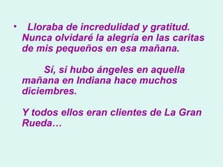    Lloraba de incredulidad y gratitud. Nunca olvidaré la alegría en las caritas de mis pequeños en esa mañana.          Sí, si hubo ángeles en aquella mañana en Indiana hace muchos diciembres.  Y todos ellos eran clientes de La Gran Rueda…  