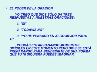 EL PODER DE LA ORACION.        YO CREO QUE DIOS SÓLO DA TRES RESPUESTAS A NUESTRAS ORACIONES:          1. "SI"          2. "TODAVÍA NO"          3. "YO HE PENSADO EN ALGO MEJOR PARA TI"          PODRÁS ESTAR PASANDO MOMENTOS DIFÍCILES EN ESTE MOMENTO PERO DIOS SE ESTÁ PREPARANDO PARA BENDECIRTE DE UNA FORMA QUE TÚ NI SIQUIERA PUEDES IMAGINAR. 