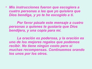 Mis instrucciones fueron que escogiera a cuatro personas a las que yo quisiera que Dios bendiga, y yo te he escogido a ti.          Por favor pásale este mensaje a cuatro personas a quienes te gustaría que Dios bendijera, y una copia para mí.          La oración es poderosa, y la oración es uno de los mejores regalos que podemos recibir. No tiene ningún costo pero si muchas recompensas. Continuemos orando los unos por los otros.  