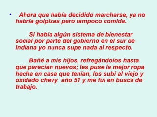    Ahora que había decidido marcharse, ya no habría golpizas pero tampoco comida.          Si había algún sistema de bienestar social por parte del gobierno en el sur de Indiana yo nunca supe nada al respecto.          Bañé a mis hijos, refregándolos hasta que parecían nuevos; les puse la mejor ropa hecha en casa que tenían, los subí al viejo y oxidado chevy  año 51 y me fui en busca de trabajo.  