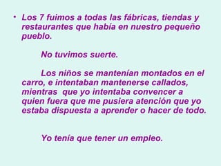 Los 7 fuimos a todas las fábricas, tiendas y restaurantes que había en nuestro pequeño pueblo.          No tuvimos suerte.          Los niños se mantenían montados en el carro, e intentaban mantenerse callados, mientras  que yo intentaba convencer a quien fuera que me pusiera atención que yo estaba dispuesta a aprender o hacer de todo.          Yo tenía que tener un empleo.   