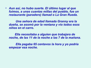 Aun así, no hubo suerte. El último lugar al que fuimos, a unas cuantas millas del pueblo, fue un restaurante (paradero) llamad o La Gran Rueda.          Una señora de edad llamada Granny era la dueña, se asomó por la ventana y vio todos esos niños en el carro.           Ella necesitaba a alguien que trabajara de noche, de las 11 de la noche a las 7 de la mañana.          Ella pagaba 65 centavos la hora y yo podría empezar esa noche.  