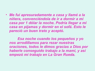 Me fui apresuradamente a casa y llamé a la niñera, convenciéndola de ir a dormir a mi casa por 1 dólar la noche. Podría llegar a mi casa en pijamas y dormir en el sofá. Esto le pareció un buen trato y aceptó.          Esa noche cuando los pequeños y yo nos arrodillamos para rezar nuestras oraciones, todos le dimos gracias a Dios por haberle conseguido trabajo a la mami, y así empezó mi trabajo en La Gran Rueda.  