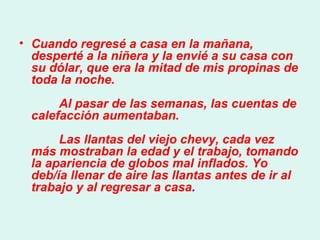 Cuando regresé a casa en la mañana, desperté a la niñera y la envié a su casa con su dólar, que era la mitad de mis propinas de toda la noche.          Al pasar de las semanas, las cuentas de calefacción aumentaban.          Las llantas del viejo chevy, cada vez más mostraban la edad y el trabajo, tomando la apariencia de globos mal inflados. Yo deb/ía llenar de aire las llantas antes de ir al trabajo y al regresar a casa .  