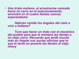 Una triste mañana, al arrastrarme cansada hacia mi carro en el estacionamiento, encontré en él cuatro llantas nuevas esperándome          Habrían venido los ángeles del cielo a vivir a Indiana?          Tuve que hacer un trato con el mecánico del pueblo para que le montara las llantas a mi viejo carro. Recuerdo que tardé mucho más en limpiar sus sucias oficinas que lo que él tardó en ponerle las llantas al viejo chevy   