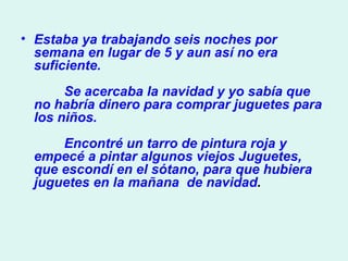 Estaba ya trabajando seis noches por semana en lugar de 5 y aun así no era suficiente.          Se acercaba la navidad y yo sabía que no habría dinero para comprar juguetes para los niños.          Encontré un tarro de pintura roja y empecé a pintar algunos viejos Juguetes, que escondí en el sótano, para que hubiera juguetes en la mañana  de navidad .  