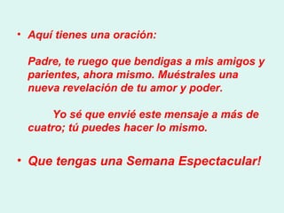 Aquí tienes una oración:  Padre, te ruego que bendigas a mis amigos y parientes, ahora mismo. Muéstrales una nueva revelación de tu amor y poder.          Yo sé que envié este mensaje a más de cuatro; tú puedes hacer lo mismo.     Que tengas una Semana Espectacular!   