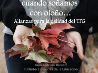 cuando soñamos
con otoño…
Alianzas para la calidad del TFG
Juan Antonio Barrera
Biblioteca Ciencias de la Educación
 