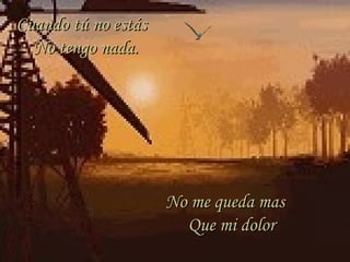 Cuando tú no estásCuando tú no estás
No tengo nada.No tengo nada.
No me queda masNo me queda mas
Que mi dolorQue mi dolor
 