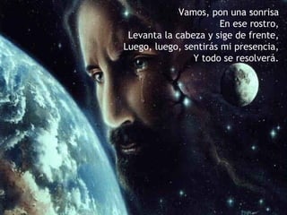 Vamos, pon una sonrisa
                       En ese rostro,
 Levanta la cabeza y sige de frente,
Luego, luego, sentirás mi presencia,
                Y todo se resolverá.
 