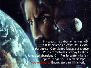 Tristezas, no caben en mi mundo,  Y si te pruebo en cosas de la vida,   Es porque se, Que tienes fuerza suficiente   Para enfrentarlas. Yo soy tu Dios,   Jamas te abandonaré... Por lo tanto hija (o),   Espera, y confía... En mi tiempo...   Todo resolveré . Entregate a mi sin miedo... 