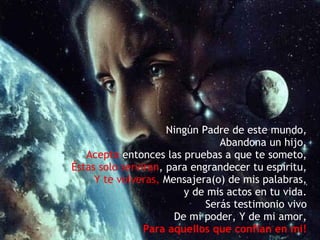 Ningún Padre de este mundo, Abandona un hijo, Acepta  entonces las pruebas a que te someto, Éstas solo serviran , para engrandecer tu espíritu, Y te volveras,  Mensajera(o) de mis palabras, y de mis actos en tu vida. Serás testimonio vivo De mi poder, Y de mi amor, Para aquellos que confian en mi! 