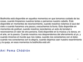 28
Bodhicitta está disponible en aquellos momentos en que tomamos cuidado de las
cosas, cuando limpiamos nuestros lentes o peinamos nuestro cabello. Está
disponible en momentos de reconocimiento, cuando nosotros notamos el azul del
cielo o cuando hacemos una pausa y escuchamos la lluvia. Esta disponible en
momentos de gratitud, cuando nosotros recordamos un acto de bondad o
reconocemos el valor de otra persona. Está disponible en la música y la danza, en
el arte, en la poesía. Cuando nosotros nos desprendemos del aferramiento al yo, y
cuando miramos el mundo que nos rodea, cuando nos conectamos con el dolor,
cuando nos conectamos con la alegría, cuando dejamos caer nuestro resentimiento
y la queja, en esos momentos la bodhicitta está ahí
A n i Pe m a C h ö d r ö n
 