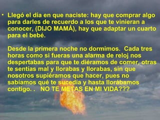 Llegó el día en que naciste: hay que comprar algo para darles de recuerdo a los que te vinieran a conocer, (DIJO MAMÁ), hay que adaptar un cuarto para el bebé. Desde la primera noche no dormimos.  Cada tres horas como si fueras una alarma de reloj nos despertabas para que te diéramos de comer, otras te sentías mal y llorabas y llorabas, sin que nosotros supiéramos que hacer, pues no sabíamos qué te sucedía y hasta llorábamos contigo. .   NO TE METAS EN MI VIDA???  