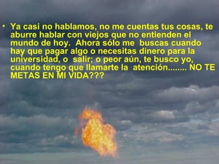 Ya casi no hablamos, no me cuentas tus cosas, te aburre hablar con viejos que no entienden el mundo de hoy.  Ahora sólo me  buscas cuando hay que pagar algo o necesitas dinero para la universidad, o  salir; o peor aún, te busco yo, cuando tengo que llamarte la  atención........ NO TE METAS EN MI VIDA??? 