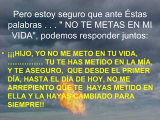 Pero estoy seguro que ante Éstas palabras . . . " NO TE METAS EN MI VIDA", podemos responder juntos: ¡¡¡HIJO, YO NO ME METO EN TU VIDA,…………… TU TE HAS METIDO EN LA MÍA, Y TE ASEGURO,  QUE DESDE EL PRIMER DÍA, HASTA EL DÍA DE HOY, NO ME ARREPIENTO QUE TE  HAYAS METIDO EN ELLA Y LA HAYAS CAMBIADO PARA SIEMPRE!! 