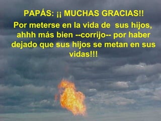     PAPÁS: ¡¡ MUCHAS GRACIAS!!    Por meterse en la vida de  sus hijos, ahhh más bien --corrijo-- por haber dejado que sus hijos se metan en sus vidas!!! 