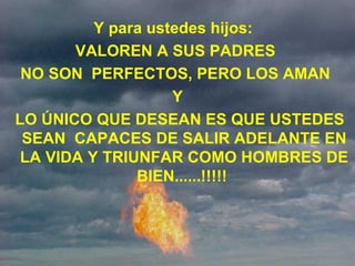 Y para ustedes hijos:   VALOREN A SUS PADRES  NO SON  PERFECTOS, PERO LOS AMAN  Y LO ÚNICO QUE DESEAN ES QUE USTEDES SEAN  CAPACES DE SALIR ADELANTE EN LA VIDA Y TRIUNFAR COMO HOMBRES DE BIEN......!!!!!  