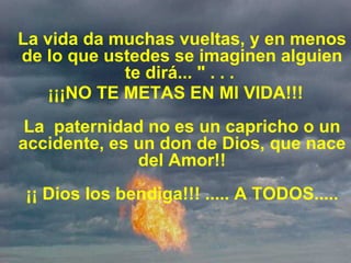 La vida da muchas vueltas, y en menos de lo que ustedes se imaginen alguien te dirá... " . . .  ¡¡¡NO TE METAS EN MI VIDA!!! La  paternidad no es un capricho o un accidente, es un don de Dios, que nace del Amor!! ¡¡ Dios los bendiga!!! ..... A TODOS..... 