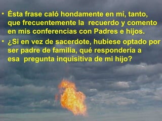 Ésta frase caló hondamente en mí, tanto, que frecuentemente la  recuerdo y comento en mis conferencias con Padres e hijos.  ¿Si en vez de sacerdote, hubiese optado por ser padre de familia, qué respondería a esa  pregunta inquisitiva de mi hijo?  