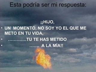Esta podría ser mi respuesta: ¡¡HIJO,  UN  MOMENTO, NO SOY YO EL QUE ME METO EN TU VIDA,  ………… .TU TE HAS METIDO  …… .  A LA MÍA!! 