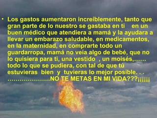   Los gastos aumentaron increíblemente, tanto que gran parte de lo nuestro se gastaba en ti  en un buen médico que atendiera a mamá y la ayudara a llevar un embarazo saludable, en medicamentos, en la maternidad, en comprarte todo un guardarropa, mamá no veía algo de bebé, que no lo quisiera para ti, una vestido  , un moisés,…… todo lo que se pudiera, con tal de que tú estuvieras  bien  y  tuvieras lo mejor posible. . . …………………NO TE METAS EN MI VIDA???¡¡¡¡¡¡ 