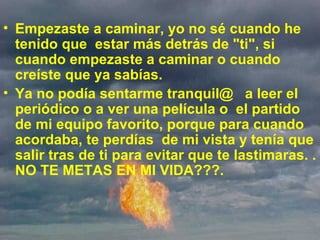 Empezaste a caminar, yo no sé cuando he tenido que  estar más detrás de "ti", si cuando empezaste a caminar o cuando creíste que ya sabías.   Ya no podía sentarme tranquil@  a leer el periódico o a ver una película o  el partido de mi equipo favorito, porque para cuando acordaba, te perdías  de mi vista y tenía que salir tras de ti para evitar que te lastimaras. . NO TE METAS EN MI VIDA???. 