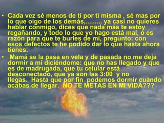 Cada vez sé menos de ti por ti misma , sé mas por lo que oigo de los demás,…….. ya casi no quieres hablar conmigo, dices que nada más te estoy regañando, y todo lo que yo hago está mal, o es razón para que te burles de mí, pregunto: con esos defectos te he podido dar lo que hasta ahora tienes.    Mamá se la pasa en vela y de pasada no me deja dormir a mí diciéndome: que no has llegado y que es de madrugada, que tu celular está desconectado, que ya son las 3:00  y no llegas.  Hasta que por fin  podemos dormir cuando acabas de llegar.  NO TE METAS EN MI VIDA??? 