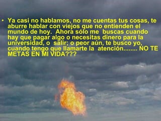 Ya casi no hablamos, no me cuentas tus cosas, te aburre hablar con viejos que no entienden el mundo de hoy.  Ahora sólo me  buscas cuando hay que pagar algo o necesitas dinero para la universidad, o  salir; o peor aún, te busco yo, cuando tengo que llamarte la  atención........ NO TE METAS EN MI VIDA??? 