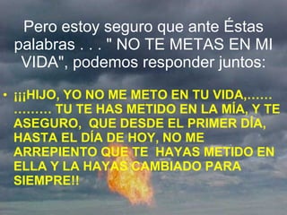 Pero estoy seguro que ante Éstas palabras . . . " NO TE METAS EN MI VIDA", podemos responder juntos: ¡¡¡HIJO, YO NO ME METO EN TU VIDA,…………… TU TE HAS METIDO EN LA MÍA, Y TE ASEGURO,  QUE DESDE EL PRIMER DÍA, HASTA EL DÍA DE HOY, NO ME ARREPIENTO QUE TE  HAYAS METIDO EN ELLA Y LA HAYAS CAMBIADO PARA SIEMPRE!! 